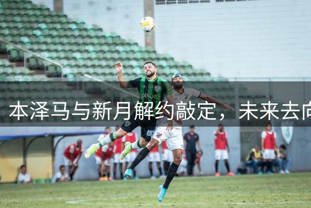 本泽马与新月解约敲定，未来去向即将揭晓