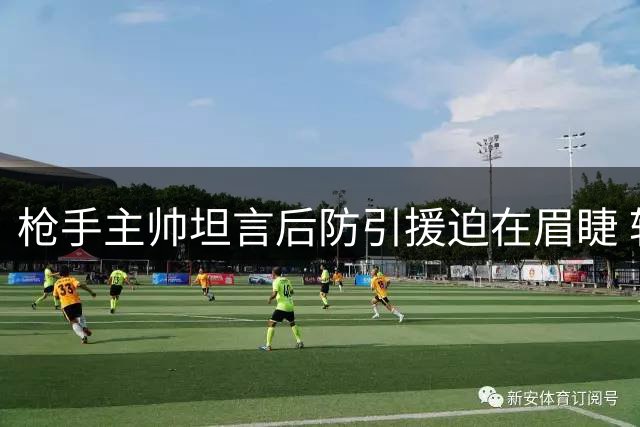 枪手主帅坦言后防引援迫在眉睫 转会市场面临多重挑战