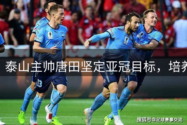 泰山主帅唐田坚定亚冠目标，培养新人双管齐下