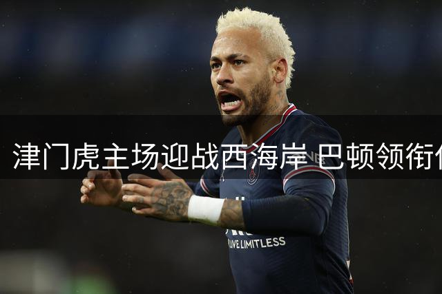 津门虎主场迎战西海岸 巴顿领衔保级关键战