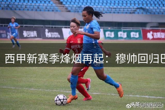 西甲新赛季烽烟再起：穆帅回归巴萨豪购 三强争霸悬念丛生